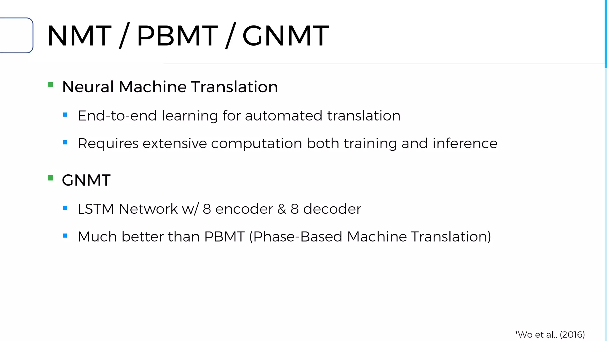 NMT / PBMT / GNMT
▪ Neural Machine Translation
▪ End-to-end learning for automated translation
▪ Requires extensive computation both training and inference
▪ GNMT
▪ LSTM Network w/ 8 encoder & 8 decoder
▪ Much better than PBMT (Phase-Based Machine Translation)
*Wo et al., (2016)
 