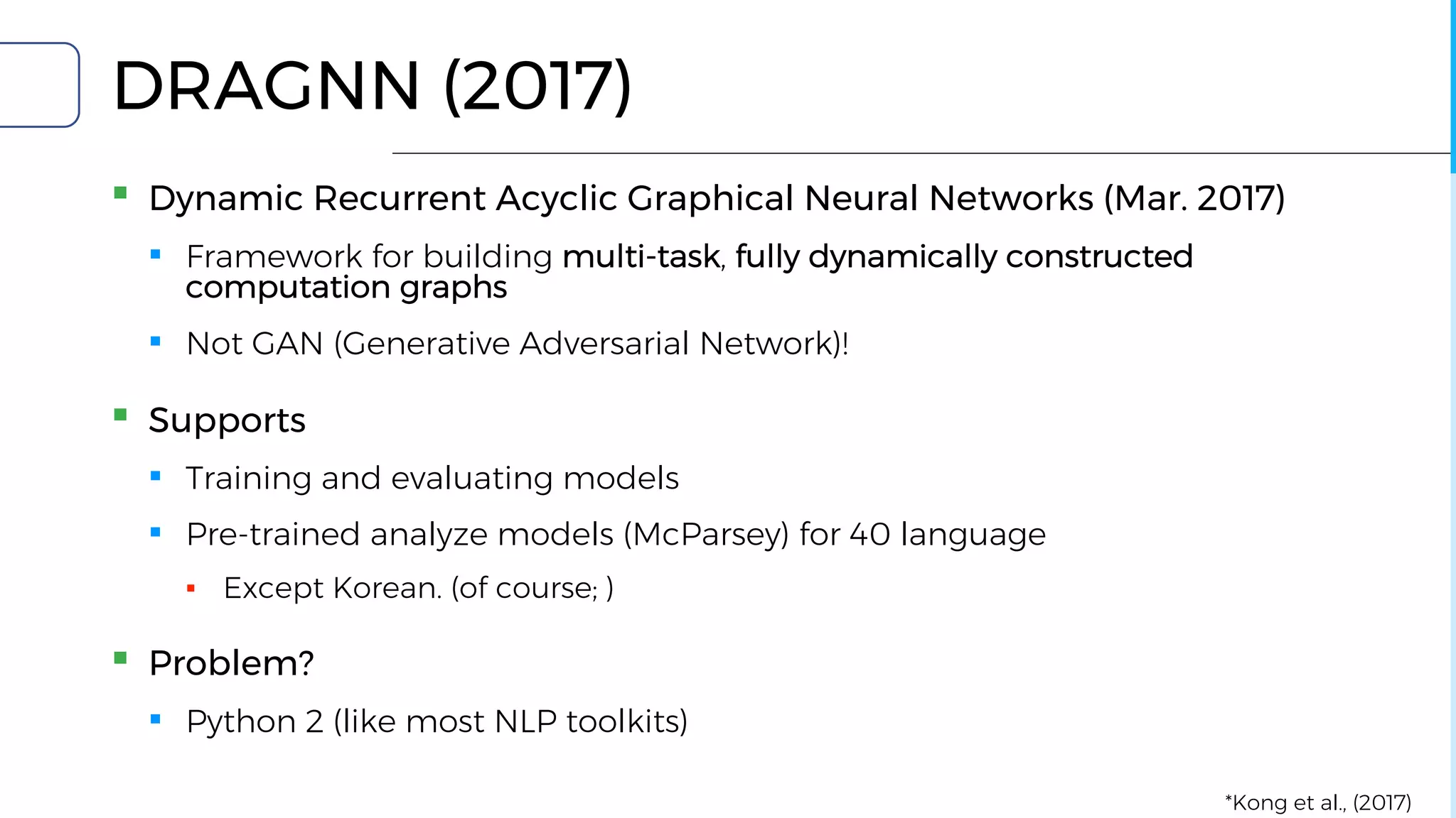 DRAGNN (2017)
▪ Dynamic Recurrent Acyclic Graphical Neural Networks (Mar. 2017)
▪ Framework for building multi-task, fully dynamically constructed
computation graphs
▪ Not GAN (Generative Adversarial Network)!
▪ Supports
▪ Training and evaluating models
▪ Pre-trained analyze models (McParsey) for 40 language
▪ Except Korean. (of course; )
▪ Problem?
▪ Python 2 (like most NLP toolkits)
*Kong et al., (2017)
 