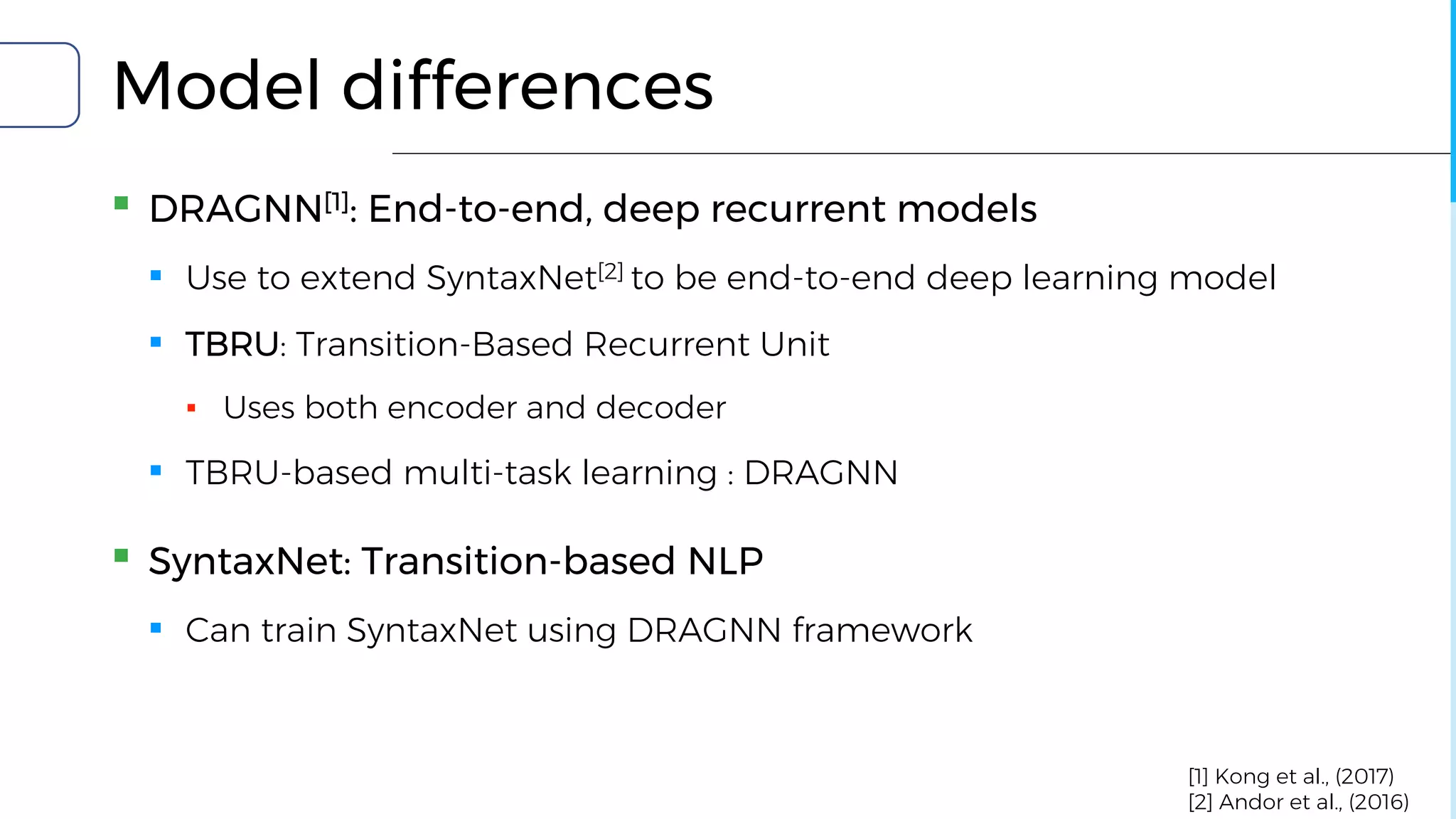Model differences
▪ DRAGNN[1]: End-to-end, deep recurrent models
▪ Use to extend SyntaxNet[2] to be end-to-end deep learning model
▪ TBRU: Transition-Based Recurrent Unit
▪ Uses both encoder and decoder
▪ TBRU-based multi-task learning : DRAGNN
▪ SyntaxNet: Transition-based NLP
▪ Can train SyntaxNet using DRAGNN framework
[1] Kong et al., (2017)
[2] Andor et al., (2016)
 