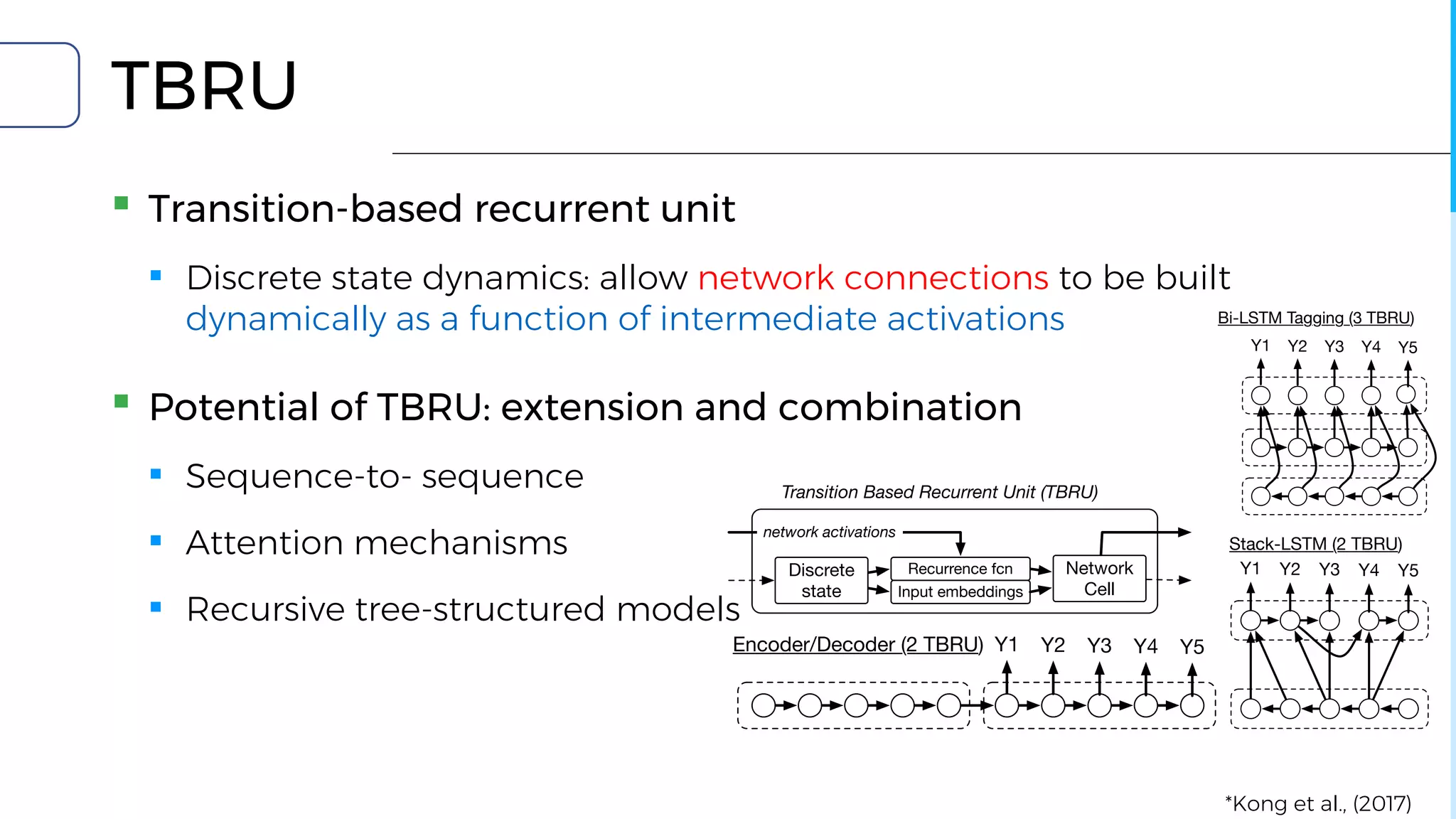 Encoder/Decoder (2 TBRU)
Bi-LSTM Tagging (3 TBRU
Y1 Y2 Y3 Y4 Y5
Y1 Y2 Y3 Y4 Y
Transition Based Recurrent Unit (TBRU)
Network
Cell
Discrete
state
Recurrence fcn
Input embeddings
network activations
Figure 1: High level schematic of a Transition-Based Recurrent Unit (
TBRU
▪ Transition-based recurrent unit
▪ Discrete state dynamics: allow network connections to be built
dynamically as a function of intermediate activations
▪ Potential of TBRU: extension and combination
▪ Sequence-to- sequence
▪ Attention mechanisms
▪ Recursive tree-structured models
Encoder/Decoder (2 TBRU)
Bi-LSTM Tagging (3 TBRU)
Y1 Y2 Y3 Y4 Y5
Y1 Y2 Y3 Y4 Y5
Stack-LSTM (2 TBRU)
Y1 Y2 Y3 Y4 Y5
Transition Based Recurrent Unit (TBRU)
Network
Cell
Discrete
state
Recurrence fcn
Input embeddings
network activations
Figure 1: High level schematic of a Transition-Based Recurrent Unit (TBRU), and common network
Encoder/Decoder (2 TBRU)
Bi-LSTM Tagging (3 TBRU)
Y1 Y2 Y3 Y4 Y5
Y1 Y2 Y3 Y4 Y5
Transition Based Recurrent Unit (TBRU)
Network
Cell
Discrete
state
Recurrence fcn
Input embeddings
network activations
Figure 1: High level schematic of a Transition-Based Recurrent Unit (TBRU
architectures that can be implemented with multiple TBRUs. The discrete
recurrences and ﬁxed input embeddings, which are then fed through a network c
an action which is used to update the discrete state (dashed output) and provid
consumed through recurrences (solid output). Note that we present a slightly sim
LSTM (Dyer et al., 2015) for clarity.
NLP problems; Dyer et al. (2015); Lample et al.
(2016); Kiperwasser and Goldberg (2016); Zhang
et al. (2016); Andor et al. (2016), among others.
tures by providing a ﬁn
puts that ‘attend’ to relev
space. Unlike recursive*Kong et al., (2017)
 