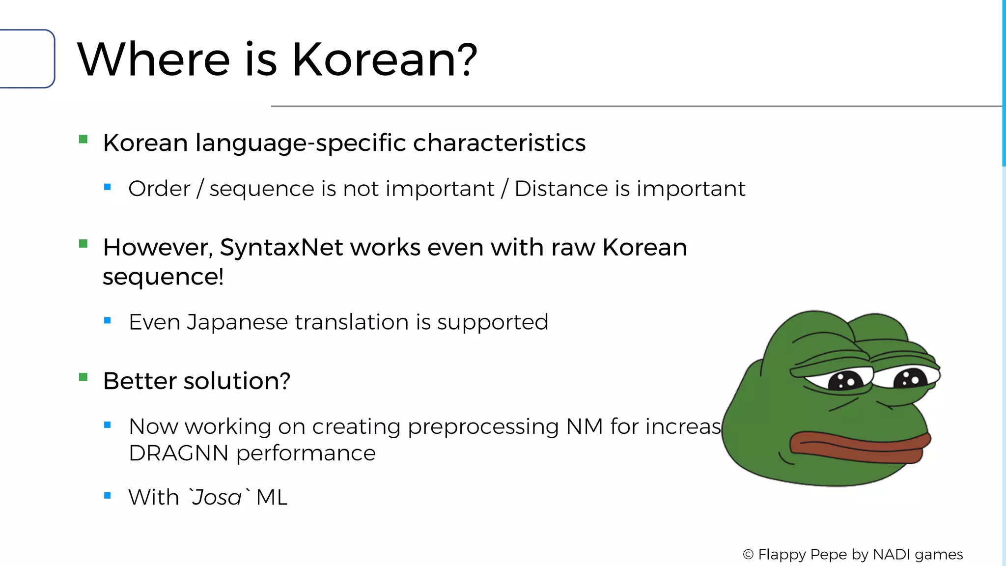 Where is Korean?
▪ Korean language-specific characteristics
▪ Order / sequence is not important / Distance is important
▪ However, SyntaxNet works even with raw Korean
sequence!
▪ Even Japanese translation is supported
▪ Better solution?
▪ Now working on creating preprocessing NM for increase
DRAGNN performance
▪ With `Josa` ML
© Flappy Pepe by NADI games
 
