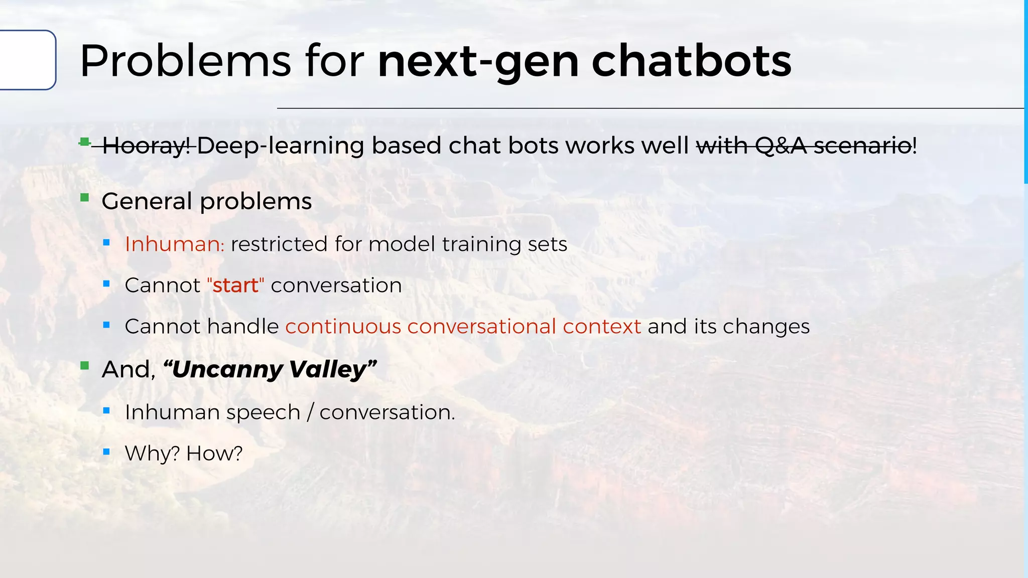 Problems for next-gen chatbots
▪ Hooray! Deep-learning based chat bots works well with Q&A scenario!
▪ General problems
▪ Inhuman: restricted for model training sets
▪ Cannot "start" conversation
▪ Cannot handle continuous conversational context and its changes
▪ And, “Uncanny Valley”
▪ Inhuman speech / conversation.
▪ Why? How?
 