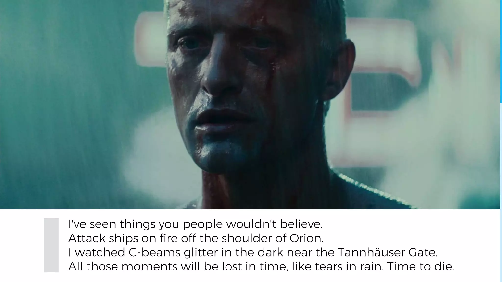 I've seen things you people wouldn't believe.
Attack ships on fire off the shoulder of Orion.
I watched C-beams glitter in the dark near the Tannhäuser Gate.
All those moments will be lost in time, like tears in rain. Time to die.
 