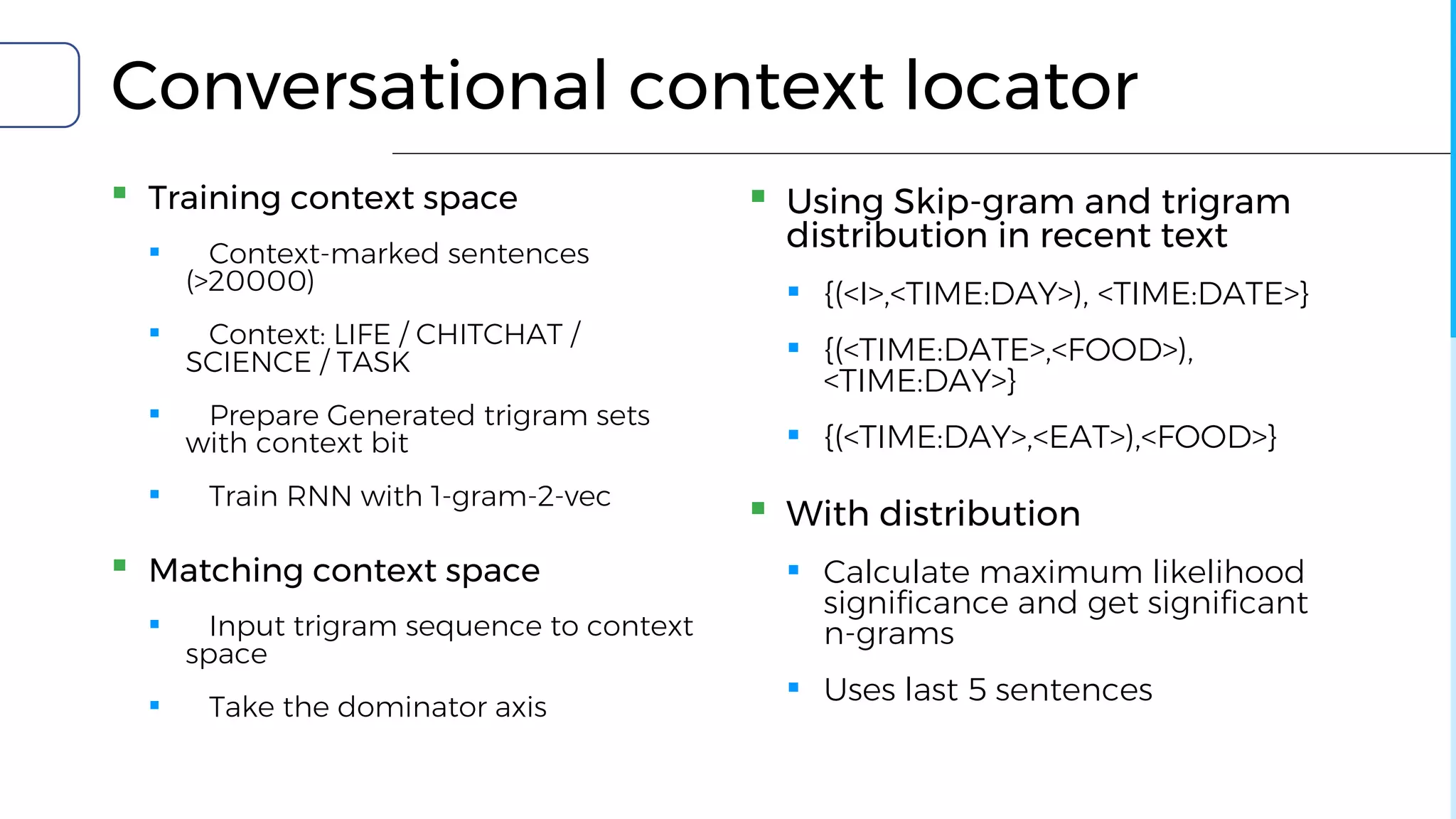 Conversational context locator
▪ Training context space
▪ Context-marked sentences
(>20000)
▪ Context: LIFE / CHITCHAT /
SCIENCE / TASK
▪ Prepare Generated trigram sets
with context bit
▪ Train RNN with 1-gram-2-vec
▪ Matching context space
▪ Input trigram sequence to context
space
▪ Take the dominator axis
▪ Using Skip-gram and trigram
distribution in recent text
▪ {(<I>,<TIME:DAY>), <TIME:DATE>}
▪ {(<TIME:DATE>,<FOOD>),
<TIME:DAY>}
▪ {(<TIME:DAY>,<EAT>),<FOOD>}
▪ With distribution
▪ Calculate maximum likelihood
significance and get significant
n-grams
▪ Uses last 5 sentences
 
