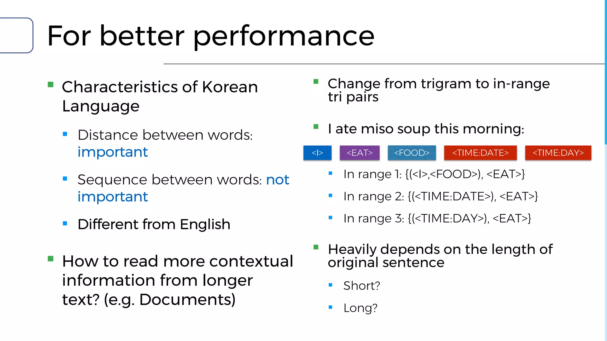 For better performance
▪ Characteristics of Korean
Language
▪ Distance between words:
important
▪ Sequence between words: not
important
▪ Different from English
▪ How to read more contextual
information from longer
text? (e.g. Documents)
▪ Change from trigram to in-range
tri pairs
▪ I ate miso soup this morning:
▪ In range 1: {(<I>,<FOOD>), <EAT>}
▪ In range 2: {(<TIME:DATE>), <EAT>}
▪ In range 3: {(<TIME:DAY>), <EAT>}
▪ Heavily depends on the length of
original sentence
▪ Short?
▪ Long?
<I> <TIME:DATE> <TIME:DAY><FOOD><EAT>
 