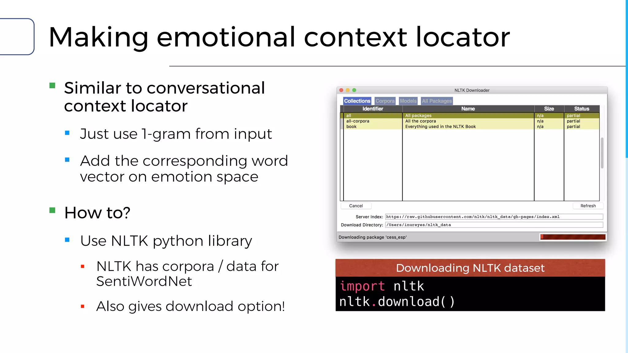 Making emotional context locator
▪ Similar to conversational
context locator
▪ Just use 1-gram from input
▪ Add the corresponding word
vector on emotion space
▪ How to?
▪ Use NLTK python library
▪ NLTK has corpora / data for
SentiWordNet
▪ Also gives download option!
import nltk
nltk.download()
Downloading NLTK dataset
 