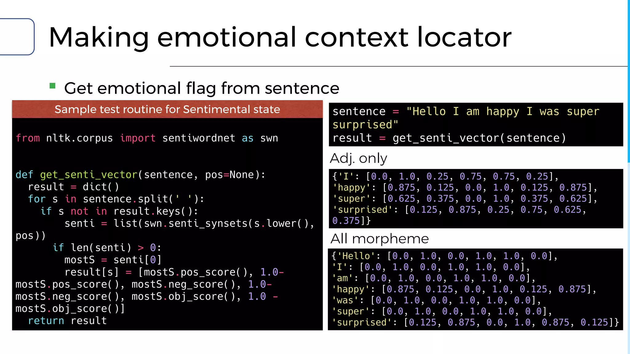 Making emotional context locator
▪ Get emotional flag from sentence
Sample test routine for Sentimental state
from nltk.corpus import sentiwordnet as swn
def get_senti_vector(sentence, pos=None):
result = dict()
for s in sentence.split(' '):
if s not in result.keys():
senti = list(swn.senti_synsets(s.lower(),
pos))
if len(senti) > 0:
mostS = senti[0]
result[s] = [mostS.pos_score(), 1.0-
mostS.pos_score(), mostS.neg_score(), 1.0-
mostS.neg_score(), mostS.obj_score(), 1.0 -
mostS.obj_score()]
return result
{'I': [0.0, 1.0, 0.25, 0.75, 0.75, 0.25],
'happy': [0.875, 0.125, 0.0, 1.0, 0.125, 0.875],
'super': [0.625, 0.375, 0.0, 1.0, 0.375, 0.625],
'surprised': [0.125, 0.875, 0.25, 0.75, 0.625,
0.375]}
{'Hello': [0.0, 1.0, 0.0, 1.0, 1.0, 0.0],
'I': [0.0, 1.0, 0.0, 1.0, 1.0, 0.0],
'am': [0.0, 1.0, 0.0, 1.0, 1.0, 0.0],
'happy': [0.875, 0.125, 0.0, 1.0, 0.125, 0.875],
'was': [0.0, 1.0, 0.0, 1.0, 1.0, 0.0],
'super': [0.0, 1.0, 0.0, 1.0, 1.0, 0.0],
'surprised': [0.125, 0.875, 0.0, 1.0, 0.875, 0.125]}
sentence = "Hello I am happy I was super
surprised"
result = get_senti_vector(sentence)
Adj. only
All morpheme
 