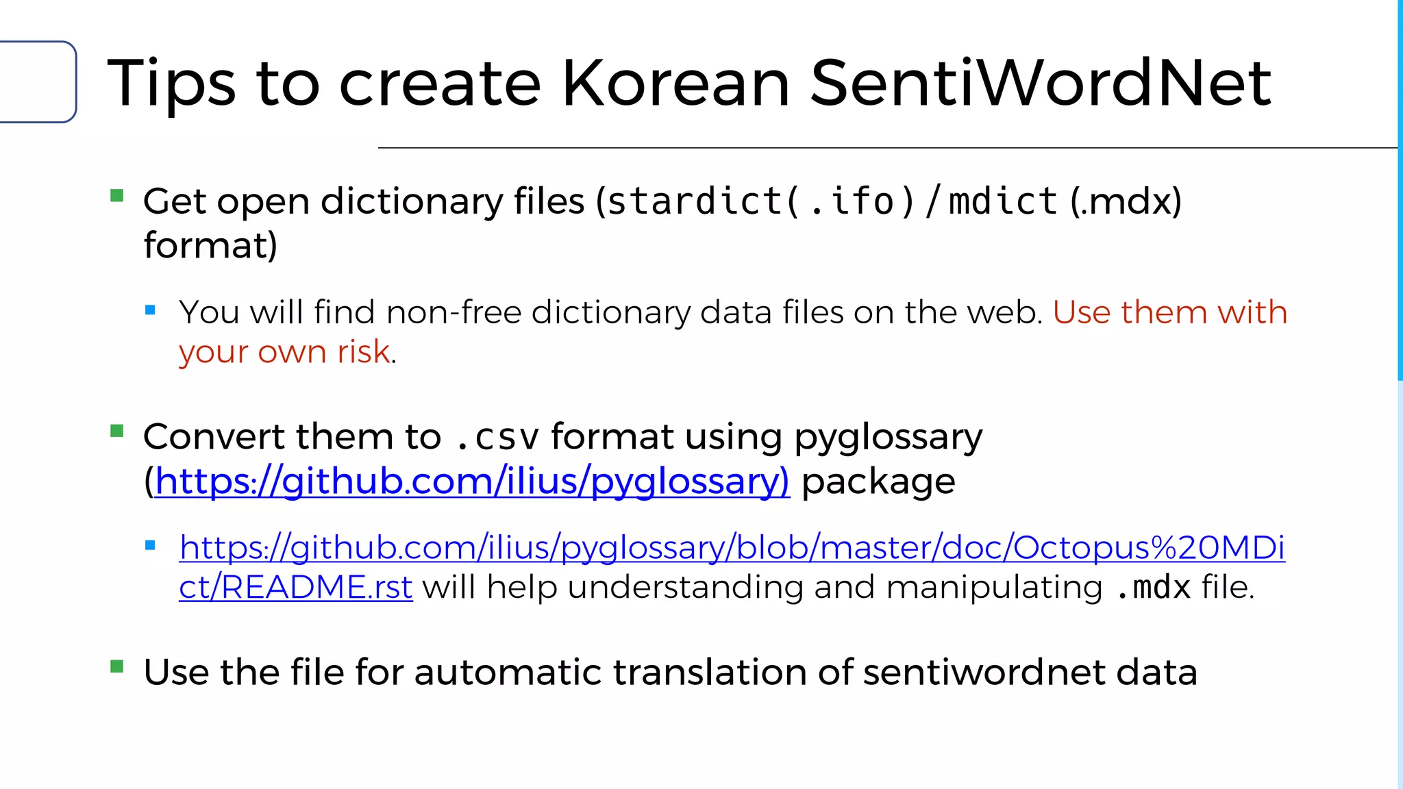 Tips to create Korean SentiWordNet
▪ Get open dictionary files (stardict(.ifo) / mdict (.mdx)
format)
▪ You will find non-free dictionary data files on the web. Use them with
your own risk.
▪ Convert them to .csv format using pyglossary
(https://github.com/ilius/pyglossary) package
▪ https://github.com/ilius/pyglossary/blob/master/doc/Octopus%20MDi
ct/README.rst will help understanding and manipulating .mdx file.
▪ Use the file for automatic translation of sentiwordnet data
 