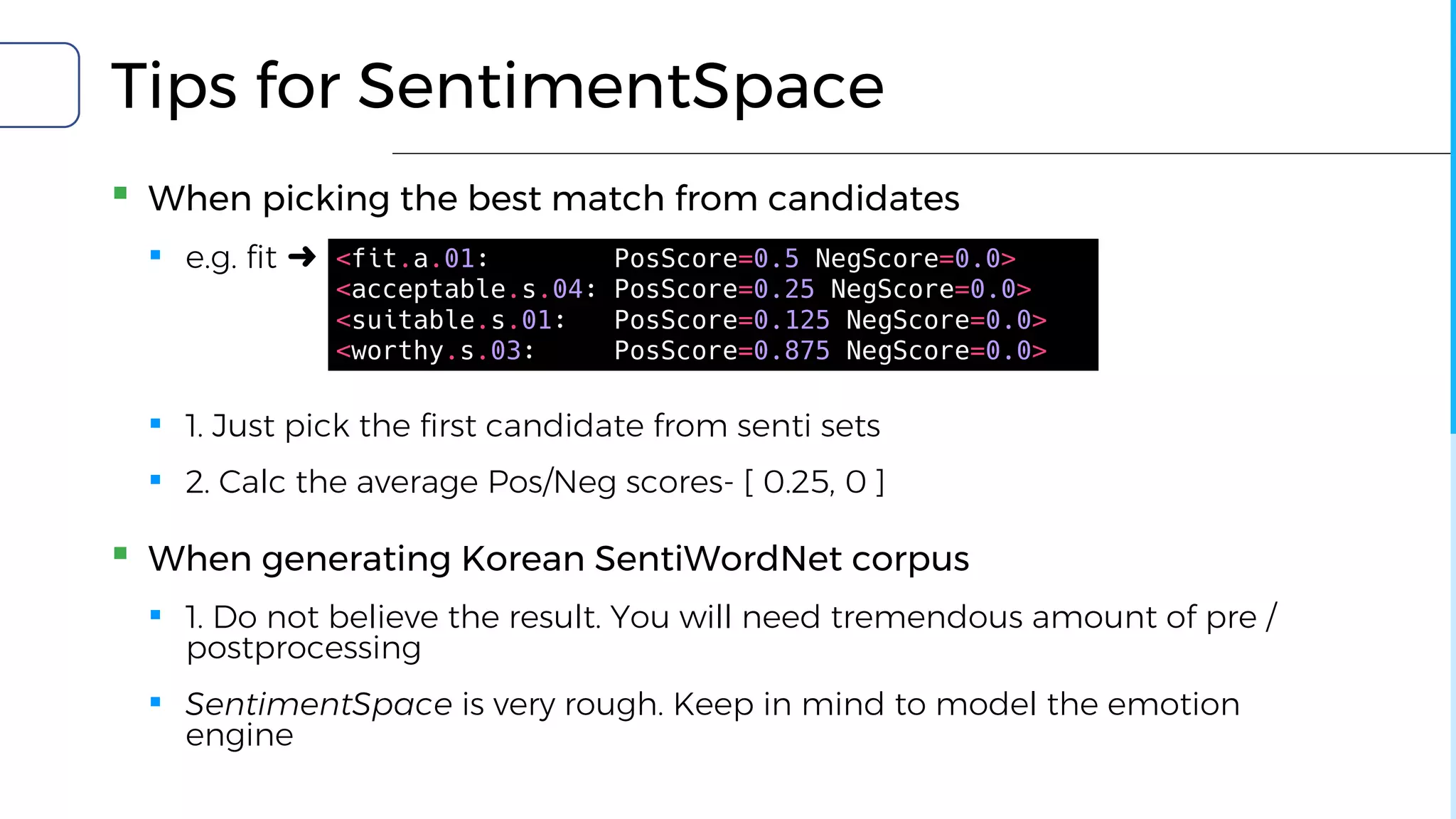 Tips for SentimentSpace
▪ When picking the best match from candidates
▪ e.g. fit ➜
▪ 1. Just pick the first candidate from senti sets
▪ 2. Calc the average Pos/Neg scores- [ 0.25, 0 ]
▪ When generating Korean SentiWordNet corpus
▪ 1. Do not believe the result. You will need tremendous amount of pre /
postprocessing
▪ SentimentSpace is very rough. Keep in mind to model the emotion
engine
<fit.a.01: PosScore=0.5 NegScore=0.0>
<acceptable.s.04: PosScore=0.25 NegScore=0.0>
<suitable.s.01: PosScore=0.125 NegScore=0.0>
<worthy.s.03: PosScore=0.875 NegScore=0.0>
 