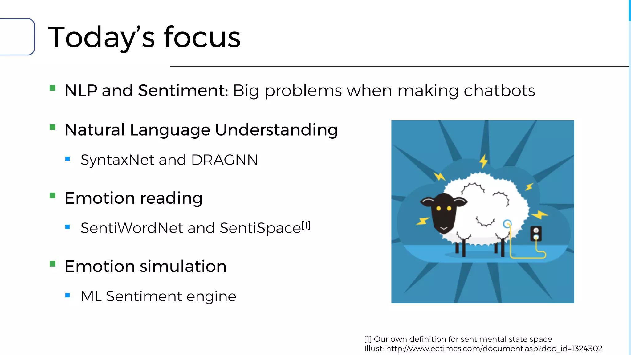 Today’s focus
▪ NLP and Sentiment: Big problems when making chatbots
▪ Natural Language Understanding
▪ SyntaxNet and DRAGNN
▪ Emotion reading
▪ SentiWordNet and SentiSpace[1]
▪ Emotion simulation
▪ ML Sentiment engine
[1] Our own definition for sentimental state space
Illust: http://www.eetimes.com/document.asp?doc_id=1324302
 