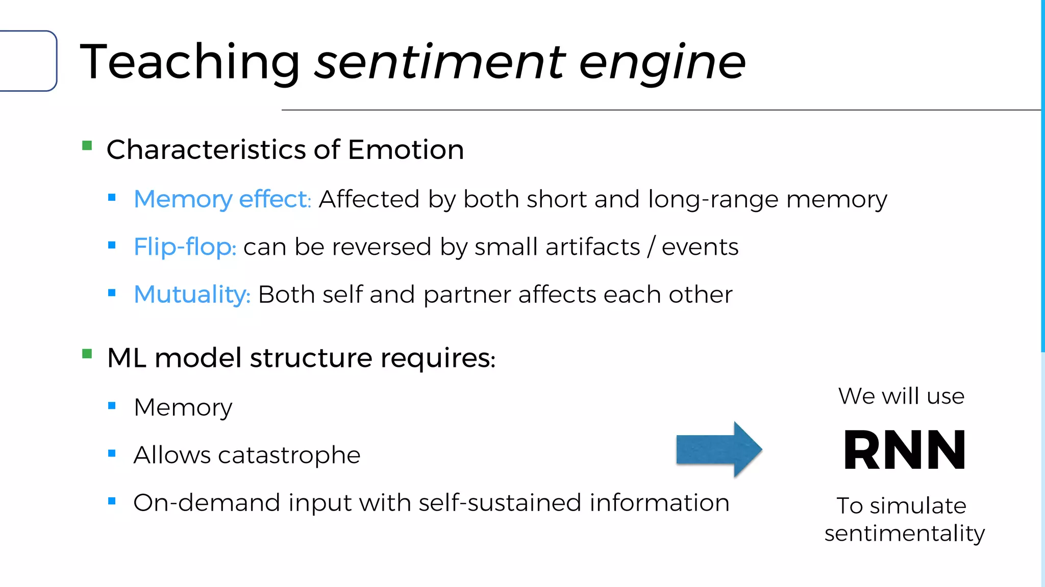 Teaching sentiment engine
▪ Characteristics of Emotion
▪ Memory effect: Affected by both short and long-range memory
▪ Flip-flop: can be reversed by small artifacts / events
▪ Mutuality: Both self and partner affects each other
▪ ML model structure requires:
▪ Memory
▪ Allows catastrophe
▪ On-demand input with self-sustained information
RNN
We will use
To simulate
sentimentality
 
