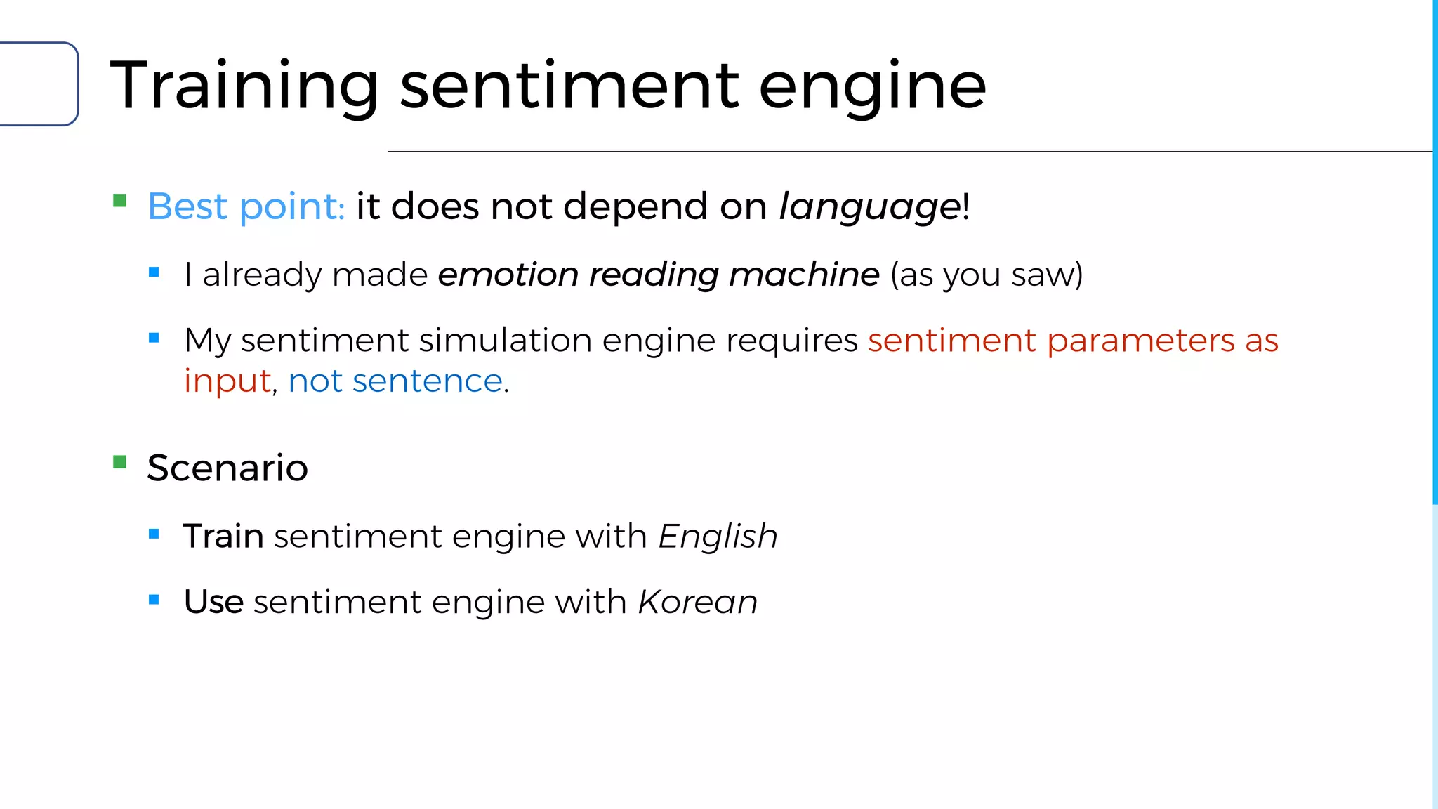 Training sentiment engine
▪ Best point: it does not depend on language!
▪ I already made emotion reading machine (as you saw)
▪ My sentiment simulation engine requires sentiment parameters as
input, not sentence.
▪ Scenario
▪ Train sentiment engine with English
▪ Use sentiment engine with Korean
 