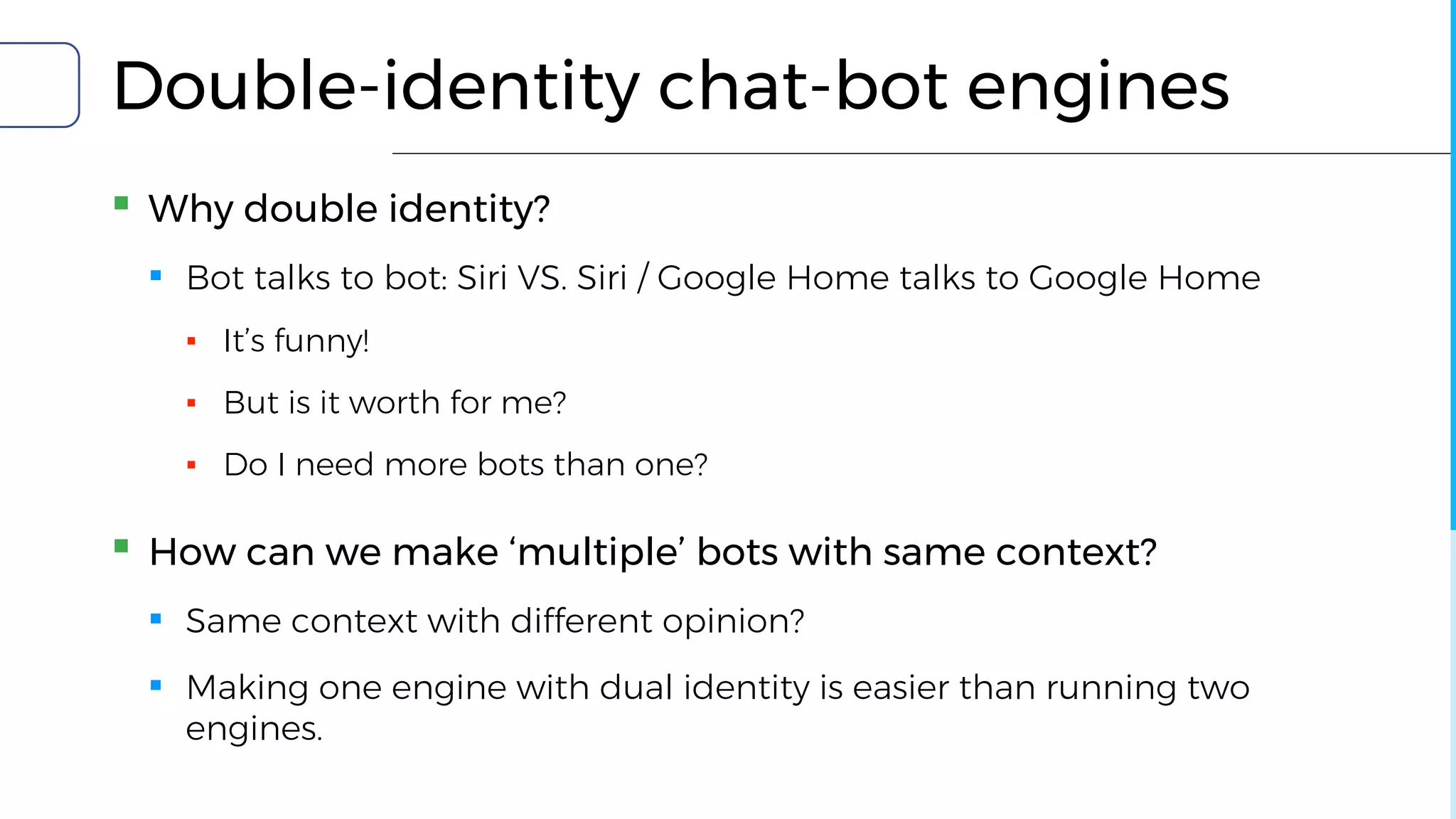 Double-identity chat-bot engines
▪ Why double identity?
▪ Bot talks to bot: Siri VS. Siri / Google Home talks to Google Home
▪ It’s funny!
▪ But is it worth for me?
▪ Do I need more bots than one?
▪ How can we make ‘multiple’ bots with same context?
▪ Same context with different opinion?
▪ Making one engine with dual identity is easier than running two
engines.
 