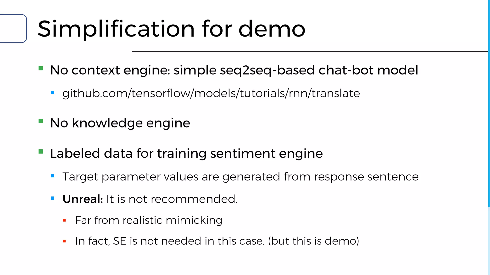 Simplification for demo
▪ No context engine: simple seq2seq-based chat-bot model
▪ github.com/tensorflow/models/tutorials/rnn/translate
▪ No knowledge engine
▪ Labeled data for training sentiment engine
▪ Target parameter values are generated from response sentence
▪ Unreal: It is not recommended.
▪ Far from realistic mimicking
▪ In fact, SE is not needed in this case. (but this is demo)
 
