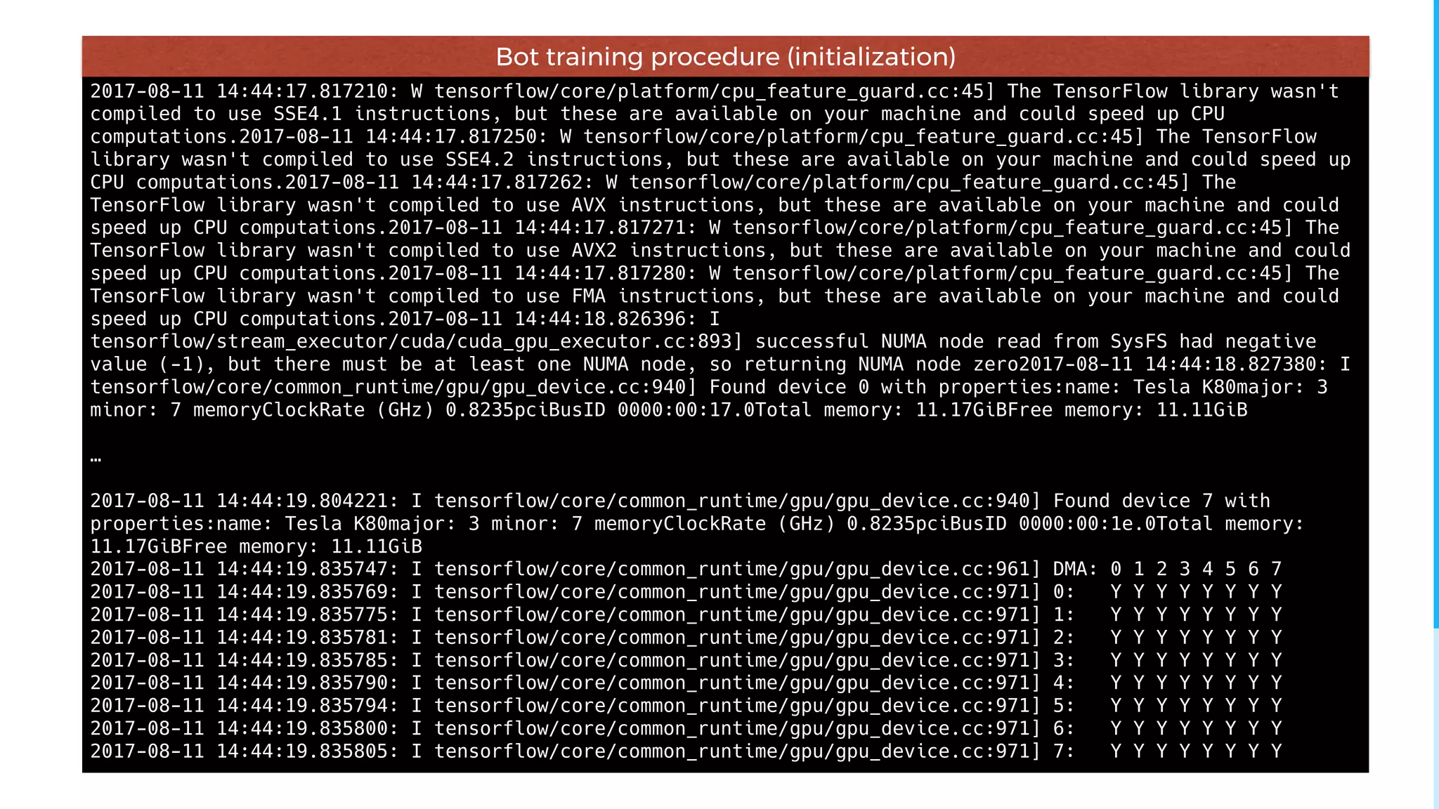 2017-08-11 14:44:17.817210: W tensorflow/core/platform/cpu_feature_guard.cc:45] The TensorFlow library wasn't
compiled to use SSE4.1 instructions, but these are available on your machine and could speed up CPU
computations.2017-08-11 14:44:17.817250: W tensorflow/core/platform/cpu_feature_guard.cc:45] The TensorFlow
library wasn't compiled to use SSE4.2 instructions, but these are available on your machine and could speed up
CPU computations.2017-08-11 14:44:17.817262: W tensorflow/core/platform/cpu_feature_guard.cc:45] The
TensorFlow library wasn't compiled to use AVX instructions, but these are available on your machine and could
speed up CPU computations.2017-08-11 14:44:17.817271: W tensorflow/core/platform/cpu_feature_guard.cc:45] The
TensorFlow library wasn't compiled to use AVX2 instructions, but these are available on your machine and could
speed up CPU computations.2017-08-11 14:44:17.817280: W tensorflow/core/platform/cpu_feature_guard.cc:45] The
TensorFlow library wasn't compiled to use FMA instructions, but these are available on your machine and could
speed up CPU computations.2017-08-11 14:44:18.826396: I
tensorflow/stream_executor/cuda/cuda_gpu_executor.cc:893] successful NUMA node read from SysFS had negative
value (-1), but there must be at least one NUMA node, so returning NUMA node zero2017-08-11 14:44:18.827380: I
tensorflow/core/common_runtime/gpu/gpu_device.cc:940] Found device 0 with properties:name: Tesla K80major: 3
minor: 7 memoryClockRate (GHz) 0.8235pciBusID 0000:00:17.0Total memory: 11.17GiBFree memory: 11.11GiB
…
2017-08-11 14:44:19.804221: I tensorflow/core/common_runtime/gpu/gpu_device.cc:940] Found device 7 with
properties:name: Tesla K80major: 3 minor: 7 memoryClockRate (GHz) 0.8235pciBusID 0000:00:1e.0Total memory:
11.17GiBFree memory: 11.11GiB
2017-08-11 14:44:19.835747: I tensorflow/core/common_runtime/gpu/gpu_device.cc:961] DMA: 0 1 2 3 4 5 6 7
2017-08-11 14:44:19.835769: I tensorflow/core/common_runtime/gpu/gpu_device.cc:971] 0: Y Y Y Y Y Y Y Y
2017-08-11 14:44:19.835775: I tensorflow/core/common_runtime/gpu/gpu_device.cc:971] 1: Y Y Y Y Y Y Y Y
2017-08-11 14:44:19.835781: I tensorflow/core/common_runtime/gpu/gpu_device.cc:971] 2: Y Y Y Y Y Y Y Y
2017-08-11 14:44:19.835785: I tensorflow/core/common_runtime/gpu/gpu_device.cc:971] 3: Y Y Y Y Y Y Y Y
2017-08-11 14:44:19.835790: I tensorflow/core/common_runtime/gpu/gpu_device.cc:971] 4: Y Y Y Y Y Y Y Y
2017-08-11 14:44:19.835794: I tensorflow/core/common_runtime/gpu/gpu_device.cc:971] 5: Y Y Y Y Y Y Y Y
2017-08-11 14:44:19.835800: I tensorflow/core/common_runtime/gpu/gpu_device.cc:971] 6: Y Y Y Y Y Y Y Y
2017-08-11 14:44:19.835805: I tensorflow/core/common_runtime/gpu/gpu_device.cc:971] 7: Y Y Y Y Y Y Y Y
Bot training procedure (initialization)
 