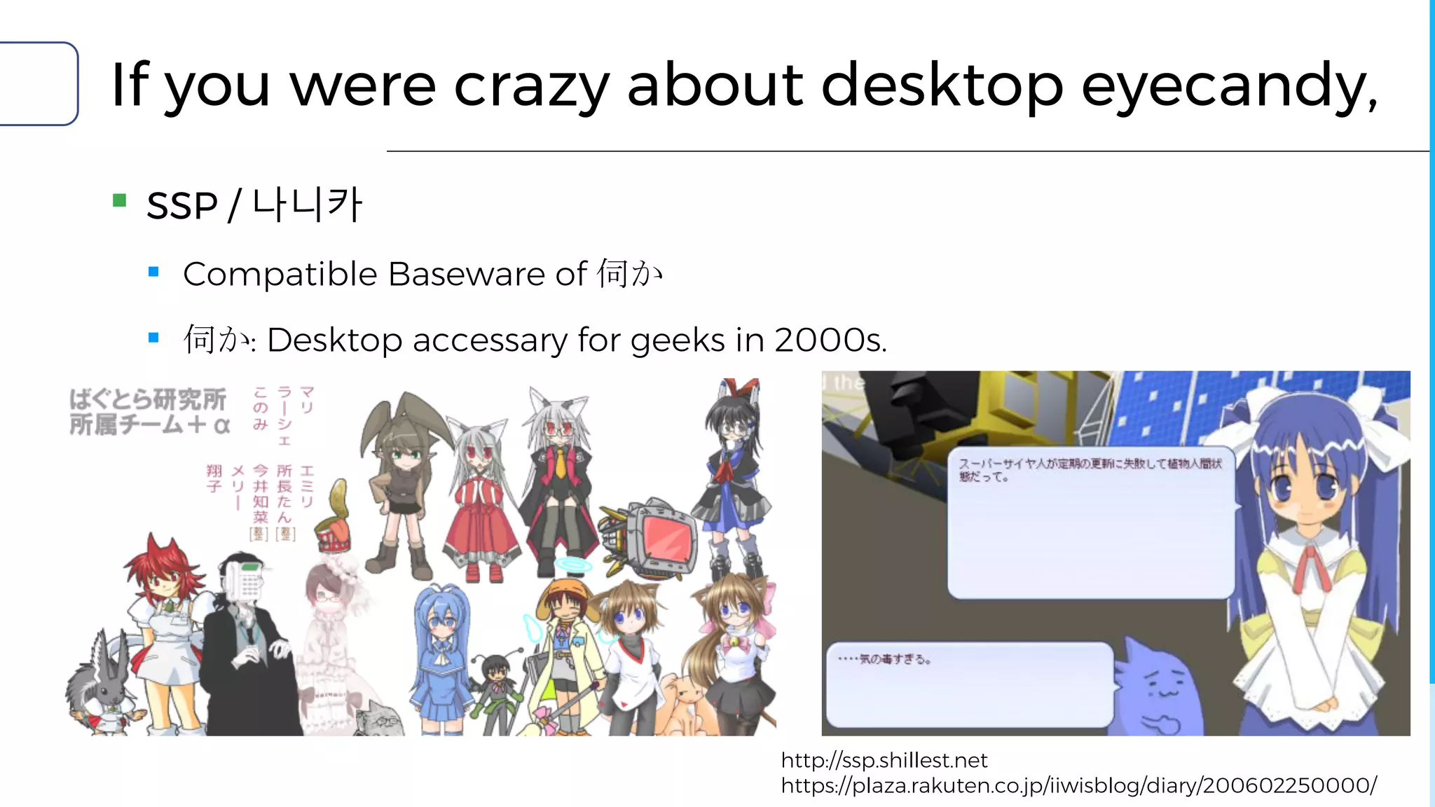 If you were crazy about desktop eyecandy,
▪ SSP / 나니카
▪ Compatible Baseware of 伺か
▪ 伺か: Desktop accessary for geeks in 2000s.
http://ssp.shillest.net
https://plaza.rakuten.co.jp/iiwisblog/diary/200602250000/
 