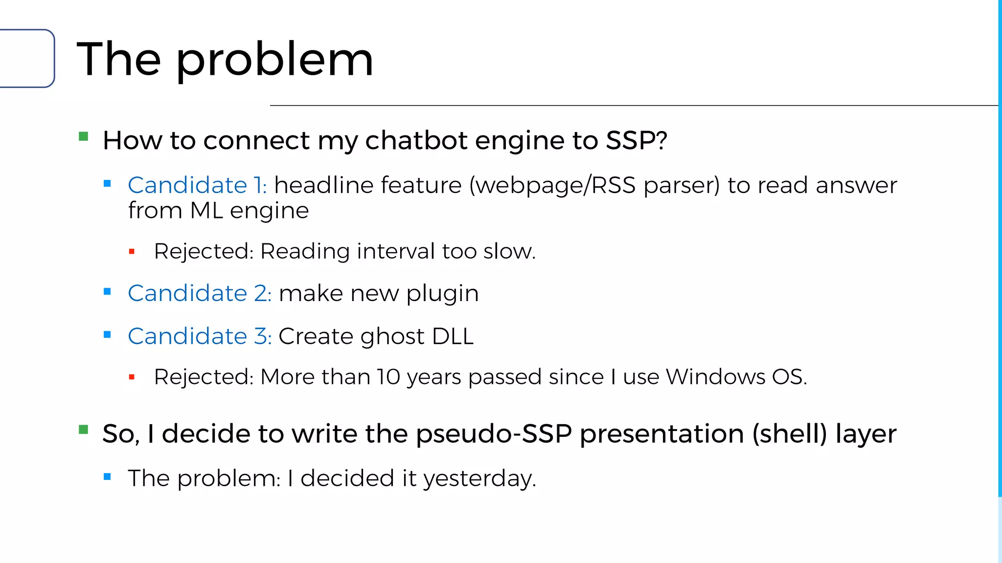 The problem
▪ How to connect my chatbot engine to SSP?
▪ Candidate 1: headline feature (webpage/RSS parser) to read answer
from ML engine
▪ Rejected: Reading interval too slow.
▪ Candidate 2: make new plugin
▪ Candidate 3: Create ghost DLL
▪ Rejected: More than 10 years passed since I use Windows OS.
▪ So, I decide to write the pseudo-SSP presentation (shell) layer
▪ The problem: I decided it yesterday.
 