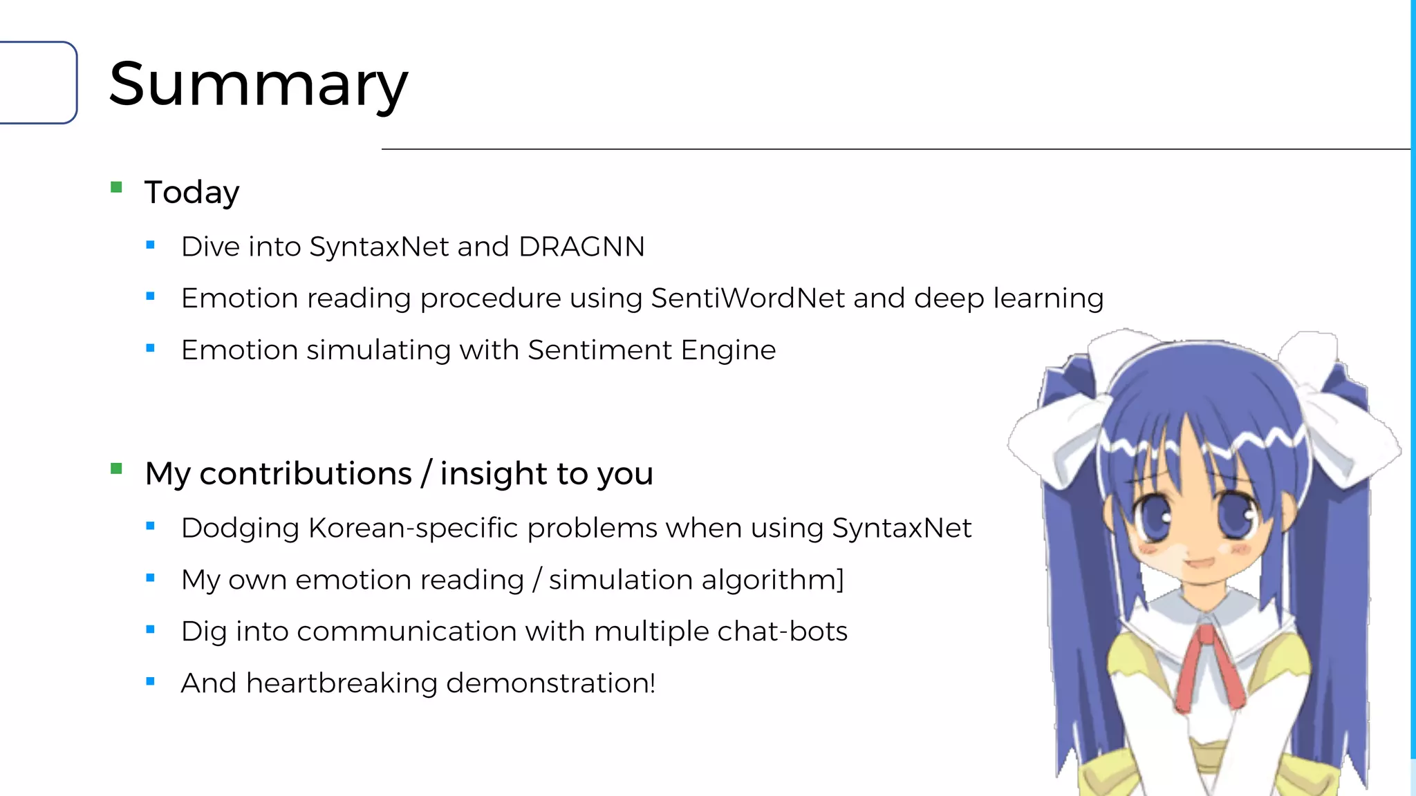 Summary
▪ Today
▪ Dive into SyntaxNet and DRAGNN
▪ Emotion reading procedure using SentiWordNet and deep learning
▪ Emotion simulating with Sentiment Engine
▪ My contributions / insight to you
▪ Dodging Korean-specific problems when using SyntaxNet
▪ My own emotion reading / simulation algorithm]
▪ Dig into communication with multiple chat-bots
▪ And heartbreaking demonstration!
 