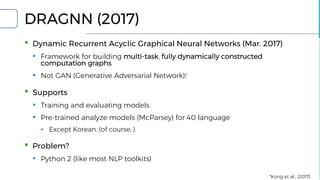DRAGNN (2017)
▪ Dynamic Recurrent Acyclic Graphical Neural Networks (Mar. 2017)
▪ Framework for building multi-task, fully dynamically constructed
computation graphs
▪ Not GAN (Generative Adversarial Network)!
▪ Supports
▪ Training and evaluating models
▪ Pre-trained analyze models (McParsey) for 40 language
▪ Except Korean. (of course; )
▪ Problem?
▪ Python 2 (like most NLP toolkits)
*Kong et al., (2017)
 