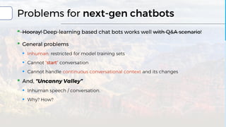 Problems for next-gen chatbots
▪ Hooray! Deep-learning based chat bots works well with Q&A scenario!
▪ General problems
▪ Inhuman: restricted for model training sets
▪ Cannot "start" conversation
▪ Cannot handle continuous conversational context and its changes
▪ And, “Uncanny Valley”
▪ Inhuman speech / conversation.
▪ Why? How?
 