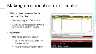 Making emotional context locator
▪ Similar to conversational
context locator
▪ Just use 1-gram from input
▪ Add the corresponding word
vector on emotion space
▪ How to?
▪ Use NLTK python library
▪ NLTK has corpora / data for
SentiWordNet
▪ Also gives download option!
import nltk
nltk.download()
Downloading NLTK dataset
 