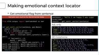 Making emotional context locator
▪ Get emotional flag from sentence
Sample test routine for Sentimental state
from nltk.corpus import sentiwordnet as swn
def get_senti_vector(sentence, pos=None):
result = dict()
for s in sentence.split(' '):
if s not in result.keys():
senti = list(swn.senti_synsets(s.lower(),
pos))
if len(senti) > 0:
mostS = senti[0]
result[s] = [mostS.pos_score(), 1.0-
mostS.pos_score(), mostS.neg_score(), 1.0-
mostS.neg_score(), mostS.obj_score(), 1.0 -
mostS.obj_score()]
return result
{'I': [0.0, 1.0, 0.25, 0.75, 0.75, 0.25],
'happy': [0.875, 0.125, 0.0, 1.0, 0.125, 0.875],
'super': [0.625, 0.375, 0.0, 1.0, 0.375, 0.625],
'surprised': [0.125, 0.875, 0.25, 0.75, 0.625,
0.375]}
{'Hello': [0.0, 1.0, 0.0, 1.0, 1.0, 0.0],
'I': [0.0, 1.0, 0.0, 1.0, 1.0, 0.0],
'am': [0.0, 1.0, 0.0, 1.0, 1.0, 0.0],
'happy': [0.875, 0.125, 0.0, 1.0, 0.125, 0.875],
'was': [0.0, 1.0, 0.0, 1.0, 1.0, 0.0],
'super': [0.0, 1.0, 0.0, 1.0, 1.0, 0.0],
'surprised': [0.125, 0.875, 0.0, 1.0, 0.875, 0.125]}
sentence = "Hello I am happy I was super
surprised"
result = get_senti_vector(sentence)
Adj. only
All morpheme
 