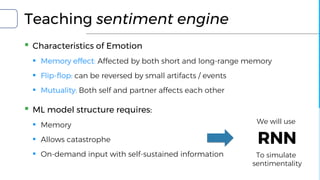 Teaching sentiment engine
▪ Characteristics of Emotion
▪ Memory effect: Affected by both short and long-range memory
▪ Flip-flop: can be reversed by small artifacts / events
▪ Mutuality: Both self and partner affects each other
▪ ML model structure requires:
▪ Memory
▪ Allows catastrophe
▪ On-demand input with self-sustained information
RNN
We will use
To simulate
sentimentality
 
