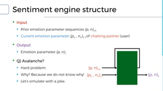 Sentiment engine structure
▪ Input
▪ Prior emotion parameter sequences (p, n)i<t
▪ Current emotion parameter (pc , nc)t-1 of chatting partner (user)
▪ Output
▪ Emotion parameter (p, n)t
▪ Q) Avalanche?
▪ Hard problem.
▪ Why? Because we do not know why!
▪ Let’s simulate with a joke.
(pc , nc)t-1
(p, n)i<t
(p, n)t
 
