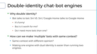 Double-identity chat-bot engines
▪ Why double identity?
▪ Bot talks to bot: Siri VS. Siri / Google Home talks to Google Home
▪ It’s funny!
▪ But is it worth for me?
▪ Do I need more bots than one?
▪ How can we make ‘multiple’ bots with same context?
▪ Same context with different opinion?
▪ Making one engine with dual identity is easier than running two
engines.
 