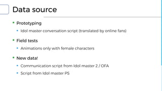 Data source
▪ Prototyping
▪ Idol master conversation script (translated by online fans)
▪ Field tests
▪ Animations only with female characters
▪ New data!
▪ Communication script from Idol master 2 / OFA
▪ Script from Idol master PS
 