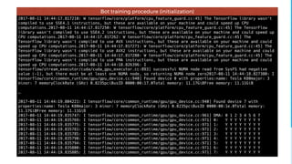 2017-08-11 14:44:17.817210: W tensorflow/core/platform/cpu_feature_guard.cc:45] The TensorFlow library wasn't
compiled to use SSE4.1 instructions, but these are available on your machine and could speed up CPU
computations.2017-08-11 14:44:17.817250: W tensorflow/core/platform/cpu_feature_guard.cc:45] The TensorFlow
library wasn't compiled to use SSE4.2 instructions, but these are available on your machine and could speed up
CPU computations.2017-08-11 14:44:17.817262: W tensorflow/core/platform/cpu_feature_guard.cc:45] The
TensorFlow library wasn't compiled to use AVX instructions, but these are available on your machine and could
speed up CPU computations.2017-08-11 14:44:17.817271: W tensorflow/core/platform/cpu_feature_guard.cc:45] The
TensorFlow library wasn't compiled to use AVX2 instructions, but these are available on your machine and could
speed up CPU computations.2017-08-11 14:44:17.817280: W tensorflow/core/platform/cpu_feature_guard.cc:45] The
TensorFlow library wasn't compiled to use FMA instructions, but these are available on your machine and could
speed up CPU computations.2017-08-11 14:44:18.826396: I
tensorflow/stream_executor/cuda/cuda_gpu_executor.cc:893] successful NUMA node read from SysFS had negative
value (-1), but there must be at least one NUMA node, so returning NUMA node zero2017-08-11 14:44:18.827380: I
tensorflow/core/common_runtime/gpu/gpu_device.cc:940] Found device 0 with properties:name: Tesla K80major: 3
minor: 7 memoryClockRate (GHz) 0.8235pciBusID 0000:00:17.0Total memory: 11.17GiBFree memory: 11.11GiB
…
2017-08-11 14:44:19.804221: I tensorflow/core/common_runtime/gpu/gpu_device.cc:940] Found device 7 with
properties:name: Tesla K80major: 3 minor: 7 memoryClockRate (GHz) 0.8235pciBusID 0000:00:1e.0Total memory:
11.17GiBFree memory: 11.11GiB
2017-08-11 14:44:19.835747: I tensorflow/core/common_runtime/gpu/gpu_device.cc:961] DMA: 0 1 2 3 4 5 6 7
2017-08-11 14:44:19.835769: I tensorflow/core/common_runtime/gpu/gpu_device.cc:971] 0: Y Y Y Y Y Y Y Y
2017-08-11 14:44:19.835775: I tensorflow/core/common_runtime/gpu/gpu_device.cc:971] 1: Y Y Y Y Y Y Y Y
2017-08-11 14:44:19.835781: I tensorflow/core/common_runtime/gpu/gpu_device.cc:971] 2: Y Y Y Y Y Y Y Y
2017-08-11 14:44:19.835785: I tensorflow/core/common_runtime/gpu/gpu_device.cc:971] 3: Y Y Y Y Y Y Y Y
2017-08-11 14:44:19.835790: I tensorflow/core/common_runtime/gpu/gpu_device.cc:971] 4: Y Y Y Y Y Y Y Y
2017-08-11 14:44:19.835794: I tensorflow/core/common_runtime/gpu/gpu_device.cc:971] 5: Y Y Y Y Y Y Y Y
2017-08-11 14:44:19.835800: I tensorflow/core/common_runtime/gpu/gpu_device.cc:971] 6: Y Y Y Y Y Y Y Y
2017-08-11 14:44:19.835805: I tensorflow/core/common_runtime/gpu/gpu_device.cc:971] 7: Y Y Y Y Y Y Y Y
Bot training procedure (initialization)
 