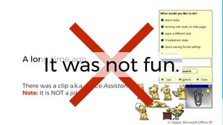 There was a clip a.k.a. Office Assistant
Note: It is NOT a joke.
A long time ago,
© clippit, Microsoft Office 97
It was not fun.
 