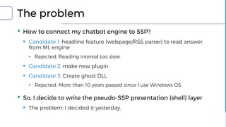 The problem
▪ How to connect my chatbot engine to SSP?
▪ Candidate 1: headline feature (webpage/RSS parser) to read answer
from ML engine
▪ Rejected: Reading interval too slow.
▪ Candidate 2: make new plugin
▪ Candidate 3: Create ghost DLL
▪ Rejected: More than 10 years passed since I use Windows OS.
▪ So, I decide to write the pseudo-SSP presentation (shell) layer
▪ The problem: I decided it yesterday.
 