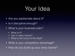 Your Idea
• Are you passionate about it?
• Is it disruptive enough?
• What is your business plan?
• What is it?
• Can it make money?
• What is the future of the idea?
• What is your competitive advantage?
• How do you build up your entry barrier?
 