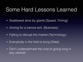 Some Hard Lessons Learned
• Swallowed alive by giants (Speed, Timing)
• Aiming for a narrow exit. (Business)
• Failing to disrupt the market (Technology)
• Everybody in the ﬁeld is lying (Data)
• Don’t underestimate the cost of going long in
any vertical.
 
