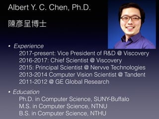 Albert Y. C. Chen, Ph.D.
• Experience
2017-present: Vice President of R&D @ Viscovery
2016-2017: Chief Scientist @ Viscovery
2015: Principal Scientist @ Nervve Technologies
2013-2014 Computer Vision Scientist @ Tandent
2011-2012 @ GE Global Research
• Education
Ph.D. in Computer Science, SUNY-Buffalo
M.S. in Computer Science, NTNU
B.S. in Computer Science, NTHU
 