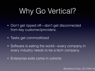 Why Go Vertical?
• Don’t get ripped off—don’t get disconnected
from key customer/providers.
• Tasks get commoditized
• Software is eating the world—every company in
every industry needs to be a tech company.
• Enterprise exits come in cohorts
(Bradford Cross, 2017/06/14)
 