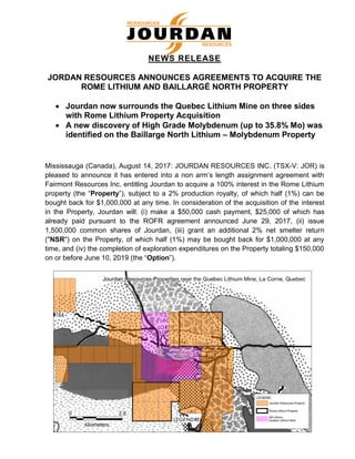 NEWS RELEASE
JORDAN RESOURCES ANNOUNCES AGREEMENTS TO ACQUIRE THE
ROME LITHIUM AND BAILLARGÉ NORTH PROPERTY
• Jourdan now surrounds the Quebec Lithium Mine on three sides
with Rome Lithium Property Acquisition
• A new discovery of High Grade Molybdenum (up to 35.8% Mo) was
identified on the Baillarge North Lithium – Molybdenum Property
Mississauga (Canada), August 14, 2017: JOURDAN RESOURCES INC. (TSX-V: JOR) is
pleased to announce it has entered into a non arm’s length assignment agreement with
Fairmont Resources Inc. entitling Jourdan to acquire a 100% interest in the Rome Lithium
property (the “Property”), subject to a 2% production royalty, of which half (1%) can be
bought back for $1,000,000 at any time. In consideration of the acquisition of the interest
in the Property, Jourdan will: (i) make a $50,000 cash payment, $25,000 of which has
already paid pursuant to the ROFR agreement announced June 29, 2017, (ii) issue
1,500,000 common shares of Jourdan, (iii) grant an additional 2% net smelter return
("NSR") on the Property, of which half (1%) may be bought back for $1,000,000 at any
time, and (iv) the completion of exploration expenditures on the Property totaling $150,000
on or before June 10, 2019 (the “Option”).
RESOURCES
RESSOURCES
 