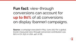 18
Fun fact: view-through
conversions can account for
up to 80% of all conversions
on display (banner) campaigns.
Source: a campaign executed in May-June 2017 for a global
brand; measured view-through conversion contribution was
80% in CH, 63% in USA, 44% in DE.
 