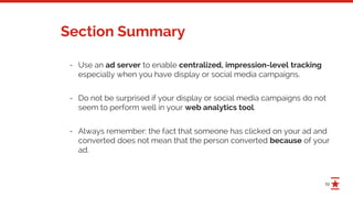 19
Section Summary
- Use an ad server to enable centralized, impression-level tracking
especially when you have display or social media campaigns.
- Do not be surprised if your display or social media campaigns do not
seem to perform well in your web analytics tool.
- Always remember: the fact that someone has clicked on your ad and
converted does not mean that the person converted because of your
ad.
 
