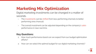 30
Marketing Mix Optimization
Digital marketing investments can be changed in a matter of
seconds.
- The investments can be shifted from less-performing channels to better
performing ones (manual).
- The overall investment can be adjusted depending on the company’s sales
performance in near real time.
Key Questions:
1. How much performance boost can we expect from our budget optimization
efforts?
2. How can we select the optimal budget for our digital marketing channels?
 