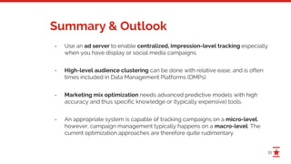 33
Summary & Outlook
- Use an ad server to enable centralized, impression-level tracking especially
when you have display or social media campaigns.
- High-level audience clustering can be done with relative ease, and is often
times included in Data Management Platforms (DMPs).
- Marketing mix optimization needs advanced predictive models with high
accuracy and thus specific knowledge or (typically expensive) tools.
- An appropriate system is capable of tracking campaigns on a micro-level,
however, campaign management typically happens on a macro-level. The
current optimization approaches are therefore quite rudimentary.
 