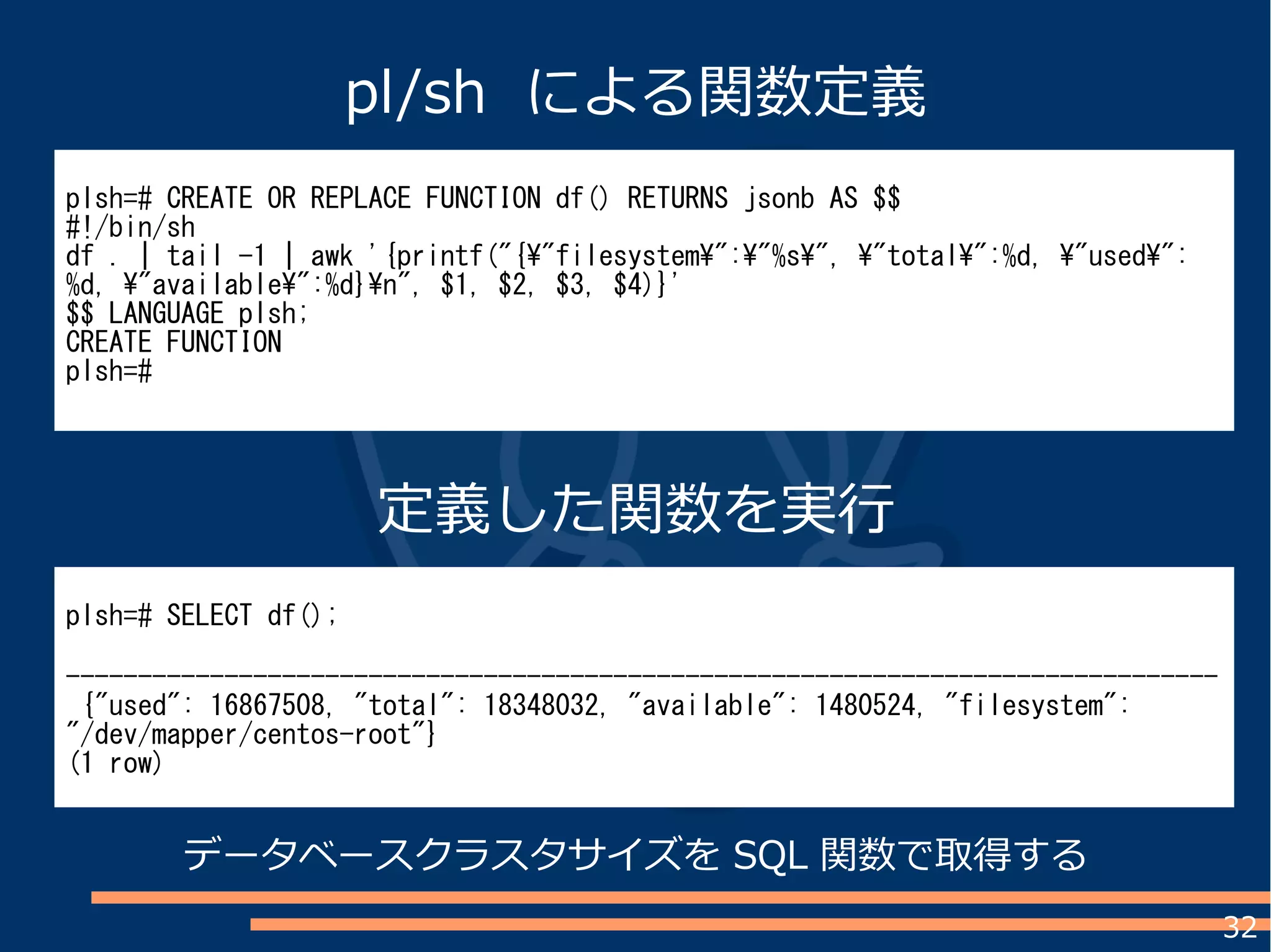 32
plsh=# CREATE OR REPLACE FUNCTION df() RETURNS jsonb AS $$
#!/bin/sh
df . | tail -1 | awk '{printf("{"filesystem":"%s", "total":%d, "used":
%d, "available":%d}n", $1, $2, $3, $4)}'
$$ LANGUAGE plsh;
CREATE FUNCTION
plsh=#
plsh=# SELECT df();
--------------------------------------------------------------------------------
{"used": 16867508, "total": 18348032, "available": 1480524, "filesystem":
"/dev/mapper/centos-root"}
(1 row)
pl/sh による関数定義
定義した関数を実行
データベースクラスタサイズを SQL 関数で取得する
 