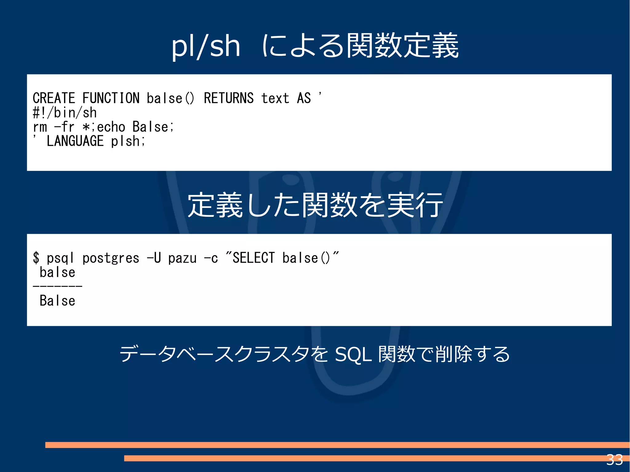 33
CREATE FUNCTION balse() RETURNS text AS '
#!/bin/sh
rm -fr *;echo Balse;
' LANGUAGE plsh;
$ psql postgres -U pazu -c "SELECT balse()"
balse
-------
Balse
pl/sh による関数定義
定義した関数を実行
データベースクラスタを SQL 関数で削除する
 