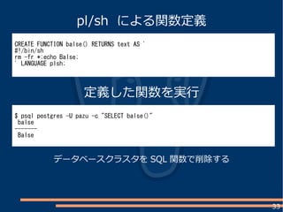 33
CREATE FUNCTION balse() RETURNS text AS '
#!/bin/sh
rm -fr *;echo Balse;
' LANGUAGE plsh;
$ psql postgres -U pazu -c "SELECT balse()"
balse
-------
Balse
pl/sh による関数定義
定義した関数を実行
データベースクラスタを SQL 関数で削除する
 