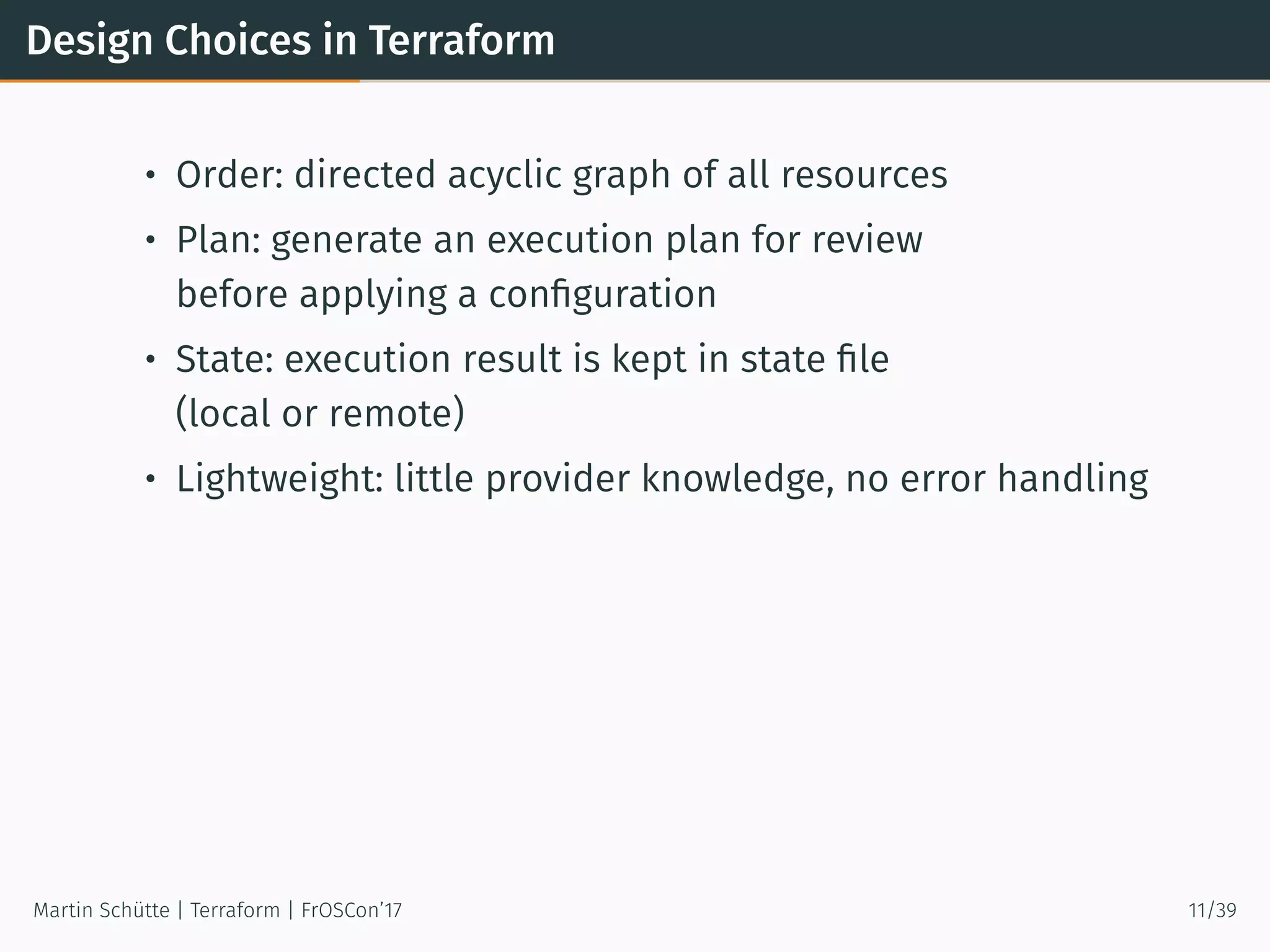 Design Choices in Terraform
• Order: directed acyclic graph of all resources
• Plan: generate an execution plan for review
before applying a conﬁguration
• State: execution result is kept in state ﬁle
(local or remote)
• Lightweight: little provider knowledge, no error handling
Martin Schütte | Terraform | FrOSCon’17 11/39
 