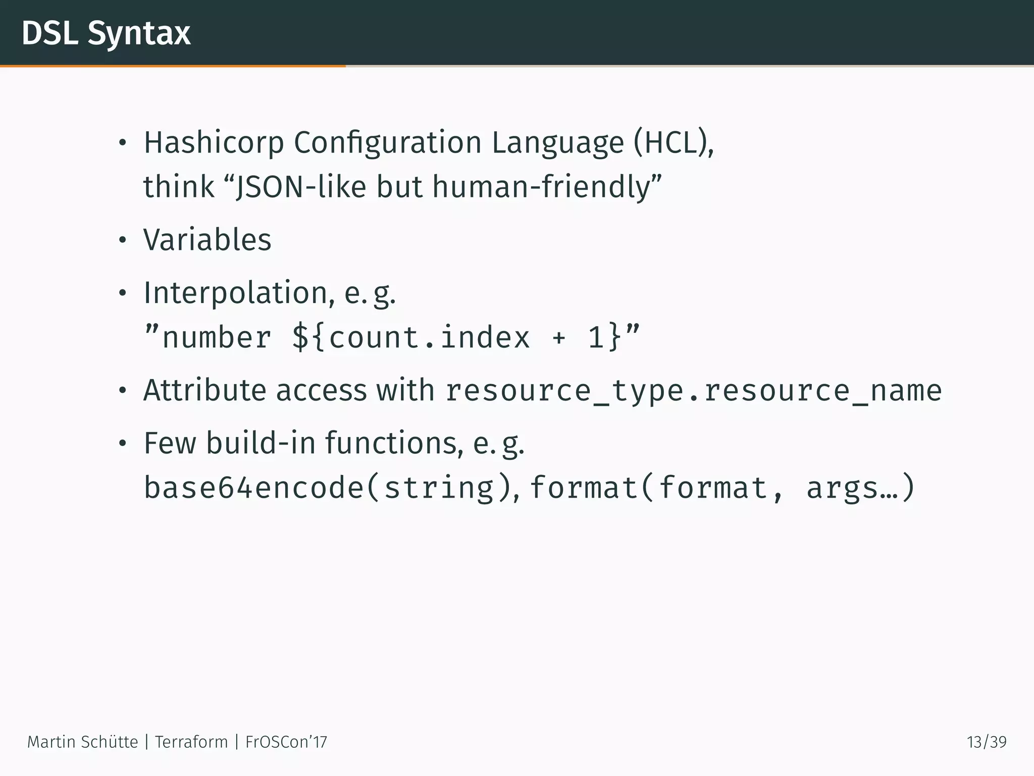 DSL Syntax
• Hashicorp Conﬁguration Language (HCL),
think “JSON-like but human-friendly”
• Variables
• Interpolation, e. g.
”number ${count.index + 1}”
• Attribute access with resource_type.resource_name
• Few build-in functions, e. g.
base64encode(string), format(format, args…)
Martin Schütte | Terraform | FrOSCon’17 13/39
 