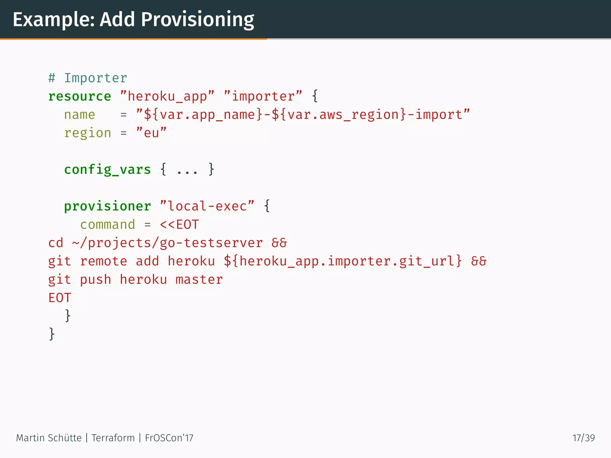Example: Add Provisioning
# Importer
resource ”heroku_app” ”importer” {
name = ”${var.app_name}-${var.aws_region}-import”
region = ”eu”
config_vars { ... }
provisioner ”local-exec” {
command = <<EOT
cd ~/projects/go-testserver &&
git remote add heroku ${heroku_app.importer.git_url} &&
git push heroku master
EOT
}
}
Martin Schütte | Terraform | FrOSCon’17 17/39
 
