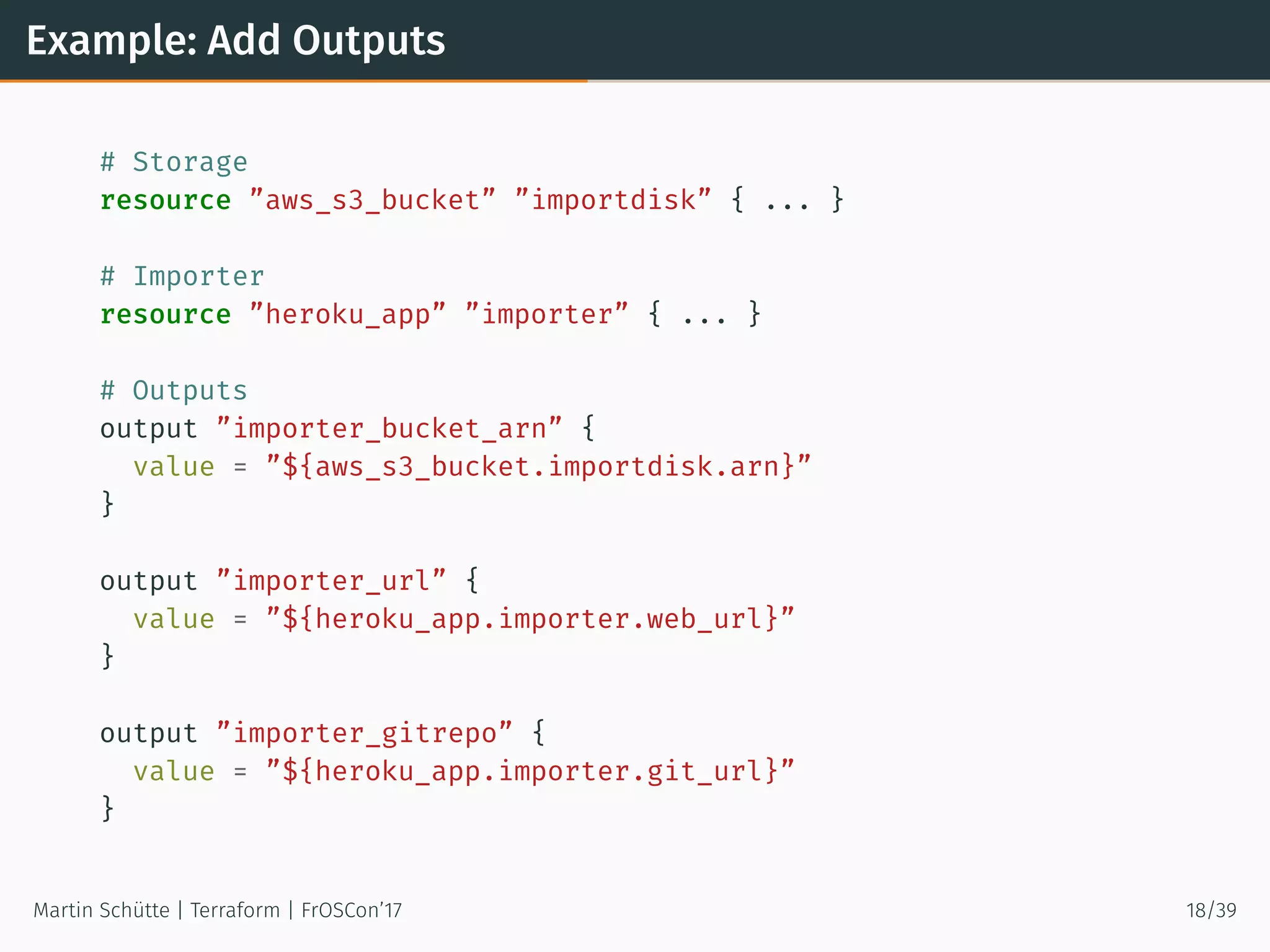 Example: Add Outputs
# Storage
resource ”aws_s3_bucket” ”importdisk” { ... }
# Importer
resource ”heroku_app” ”importer” { ... }
# Outputs
output ”importer_bucket_arn” {
value = ”${aws_s3_bucket.importdisk.arn}”
}
output ”importer_url” {
value = ”${heroku_app.importer.web_url}”
}
output ”importer_gitrepo” {
value = ”${heroku_app.importer.git_url}”
}
Martin Schütte | Terraform | FrOSCon’17 18/39
 