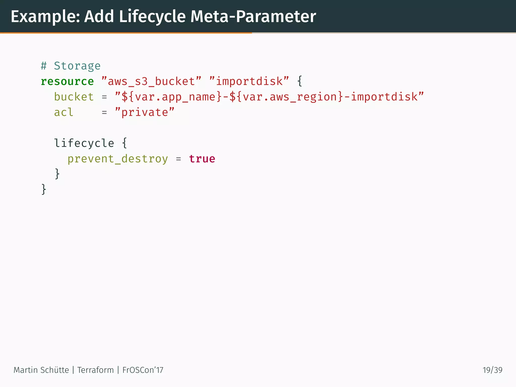 Example: Add Lifecycle Meta-Parameter
# Storage
resource ”aws_s3_bucket” ”importdisk” {
bucket = ”${var.app_name}-${var.aws_region}-importdisk”
acl = ”private”
lifecycle {
prevent_destroy = true
}
}
Martin Schütte | Terraform | FrOSCon’17 19/39
 